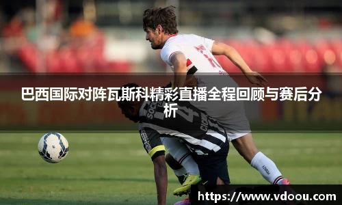巴西国际对阵瓦斯科精彩直播全程回顾与赛后分析