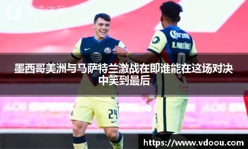 墨西哥美洲与马萨特兰激战在即谁能在这场对决中笑到最后